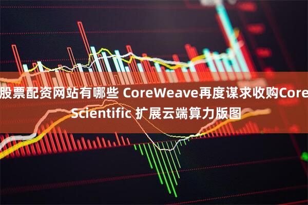 股票配资网站有哪些 CoreWeave再度谋求收购Core Scientific 扩展云端算力版图
