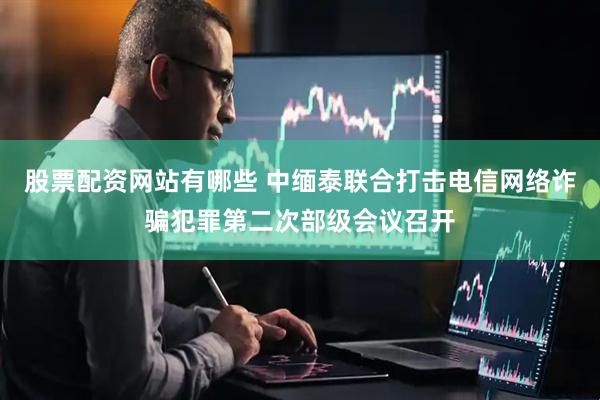 股票配资网站有哪些 中缅泰联合打击电信网络诈骗犯罪第二次部级会议召开