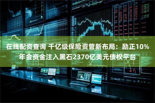 在线配资查询 千亿级保险资管新布局：励正10%年金资金注入黑石2370亿美元债权平台