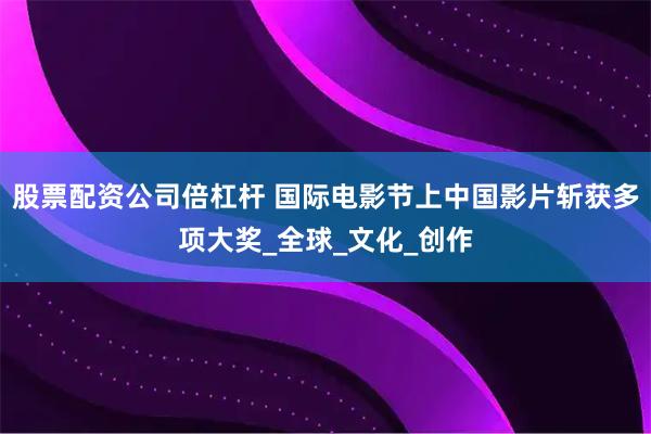股票配资公司倍杠杆 国际电影节上中国影片斩获多项大奖_全球_文化_创作