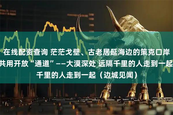 在线配资查询 茫茫戈壁、古老居延海边的策克口岸 成为五省区共用开放“通道”——大漠深处 远隔千里的人走到一起（边城见闻）