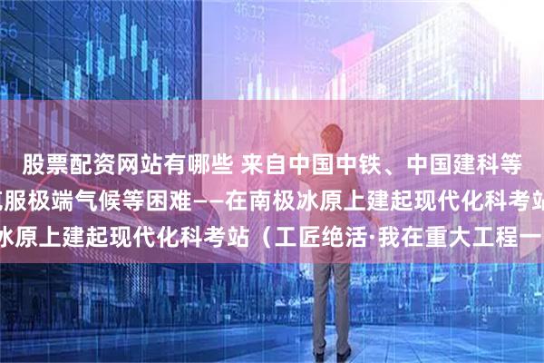 股票配资网站有哪些 来自中国中铁、中国建科等央企的极地施工团队克服极端气候等困难——在南极冰原上建起现代化科考站（工匠绝活·我在重大工程一线）