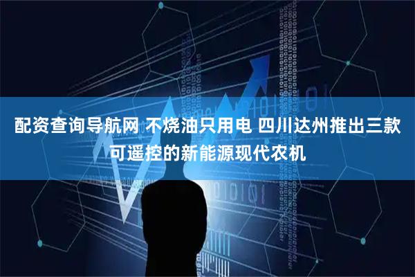 配资查询导航网 不烧油只用电 四川达州推出三款可遥控的新能源现代农机