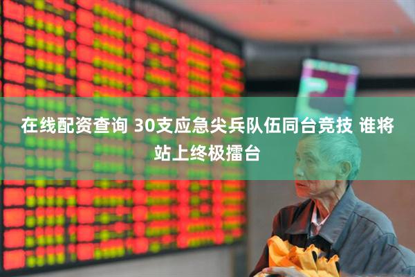 在线配资查询 30支应急尖兵队伍同台竞技 谁将站上终极擂台