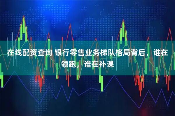 在线配资查询 银行零售业务梯队格局背后，谁在领跑，谁在补课