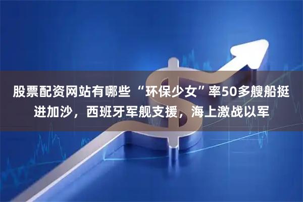 股票配资网站有哪些 “环保少女”率50多艘船挺进加沙，西班牙军舰支援，海上激战以军