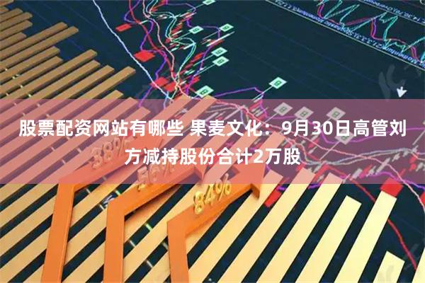 股票配资网站有哪些 果麦文化：9月30日高管刘方减持股份合计2万股