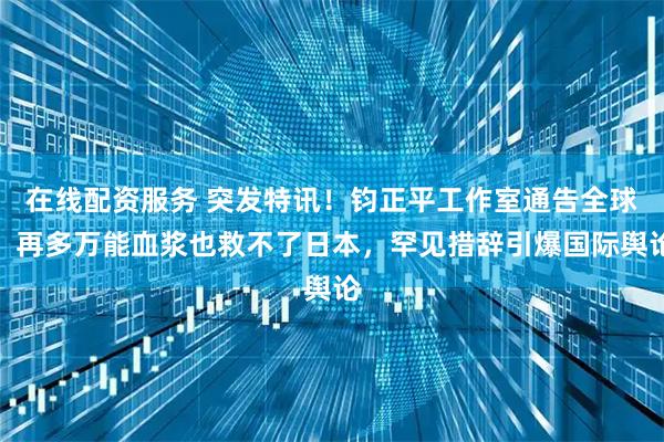在线配资服务 突发特讯!钧正平工作室通告全球:再多万能血浆也救不了日本,罕见措辞引爆国际舆论