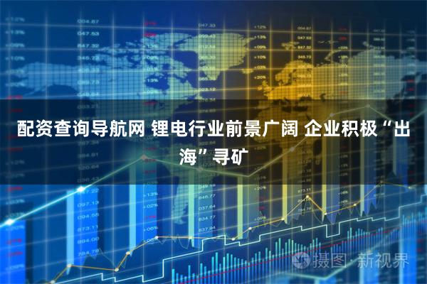 配资查询导航网 锂电行业前景广阔 企业积极“出海”寻矿